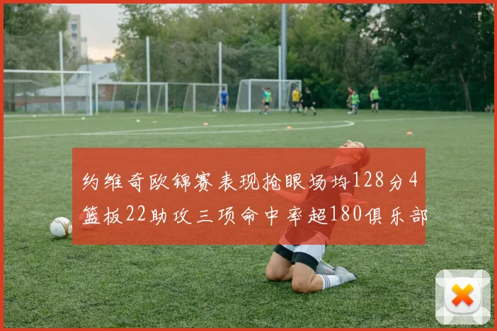 约维奇欧锦赛表现抢眼场均128分4篮板22助攻三项命中率超180俱乐部