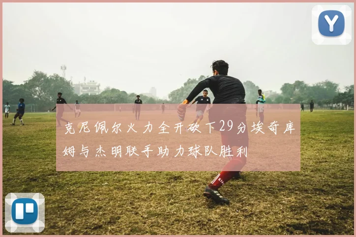 克尼佩尔火力全开砍下29分埃奇库姆与杰明联手助力球队胜利