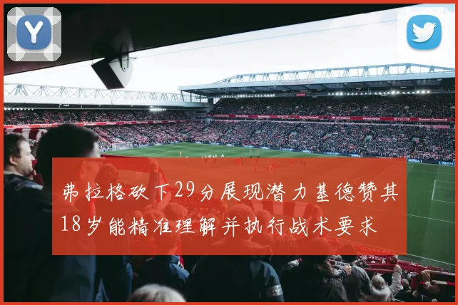 弗拉格砍下29分展现潜力基德赞其18岁能精准理解并执行战术要求