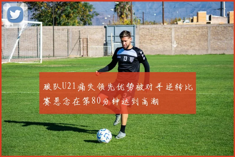 狼队U21痛失领先优势被对手逆转比赛悬念在第80分钟达到高潮