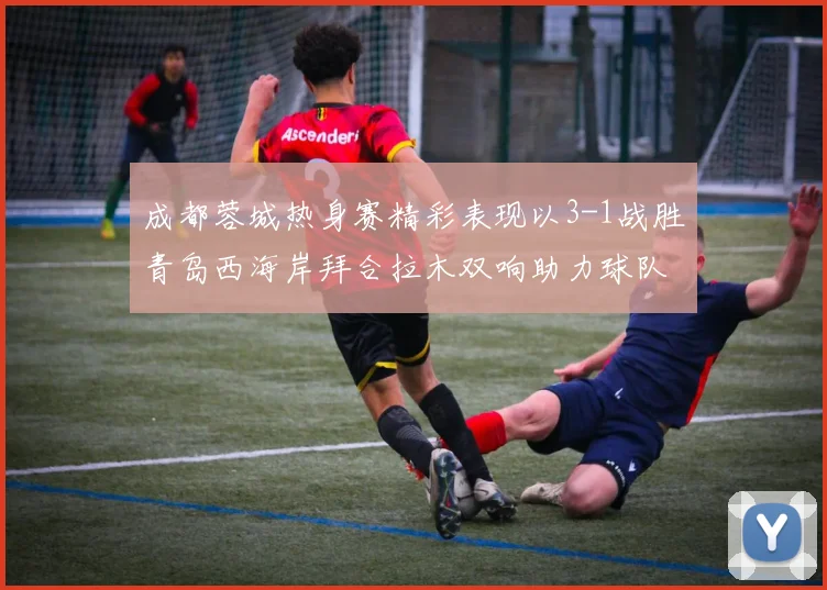 成都蓉城热身赛精彩表现以3-1战胜青岛西海岸拜合拉木双响助力球队胜利