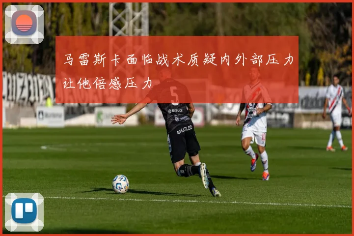 马雷斯卡面临战术质疑内外部压力让他倍感压力