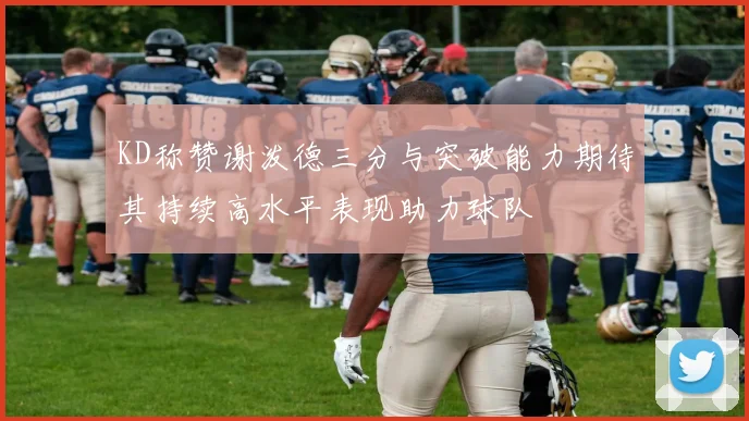 KD称赞谢泼德三分与突破能力期待其持续高水平表现助力球队
