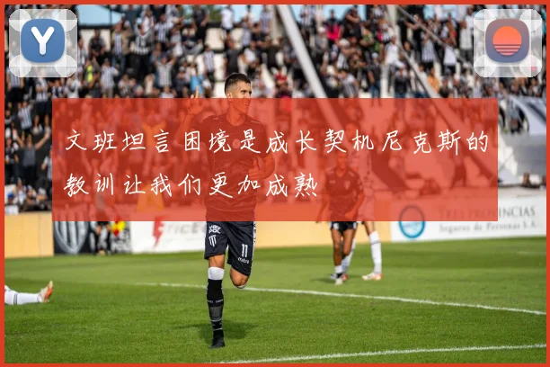 文班坦言困境是成长契机尼克斯的教训让我们更加成熟