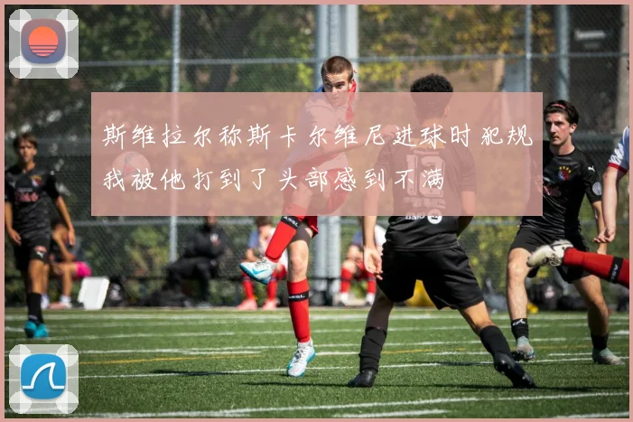 斯维拉尔称斯卡尔维尼进球时犯规我被他打到了头部感到不满