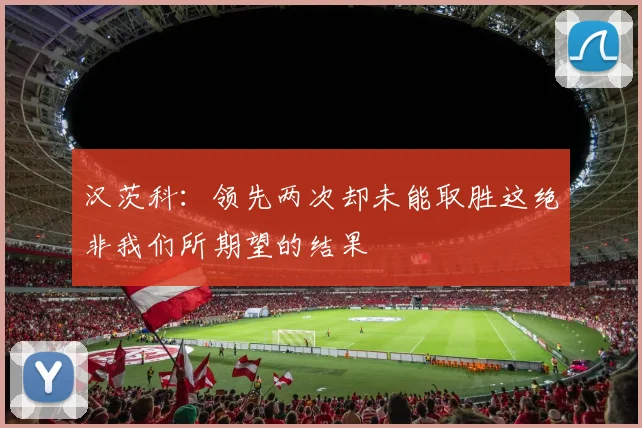 汉茨科：领先两次却未能取胜这绝非我们所期望的结果
