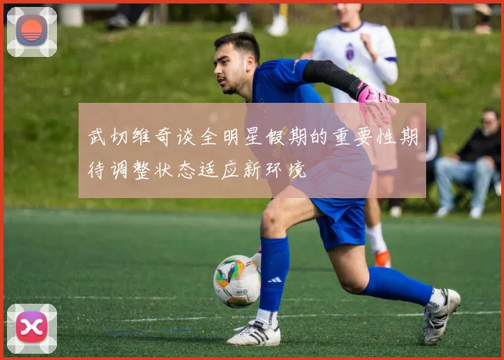 武切维奇谈全明星假期的重要性期待调整状态适应新环境