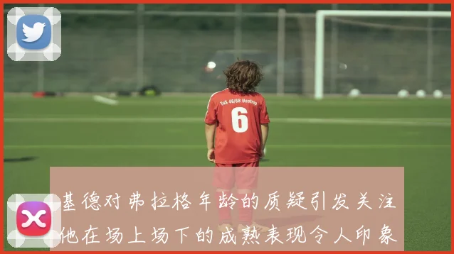 基德对弗拉格年龄的质疑引发关注他在场上场下的成熟表现令人印象深刻