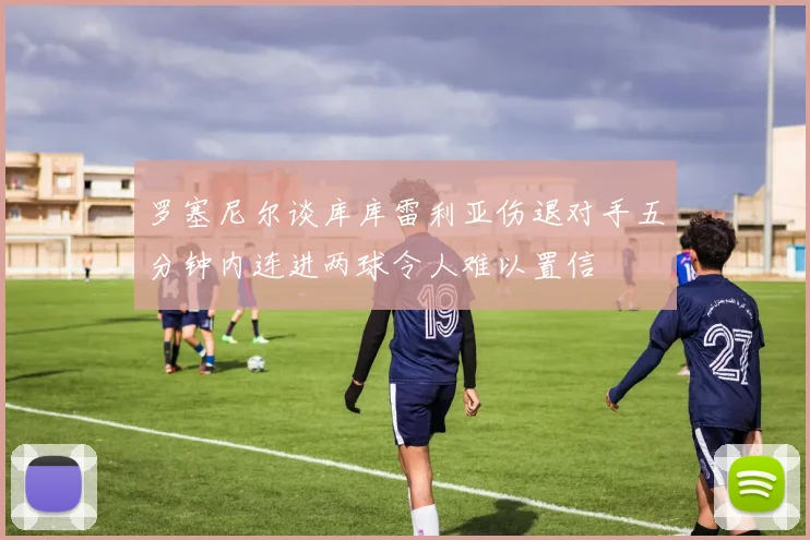 罗塞尼尔谈库库雷利亚伤退对手五分钟内连进两球令人难以置信