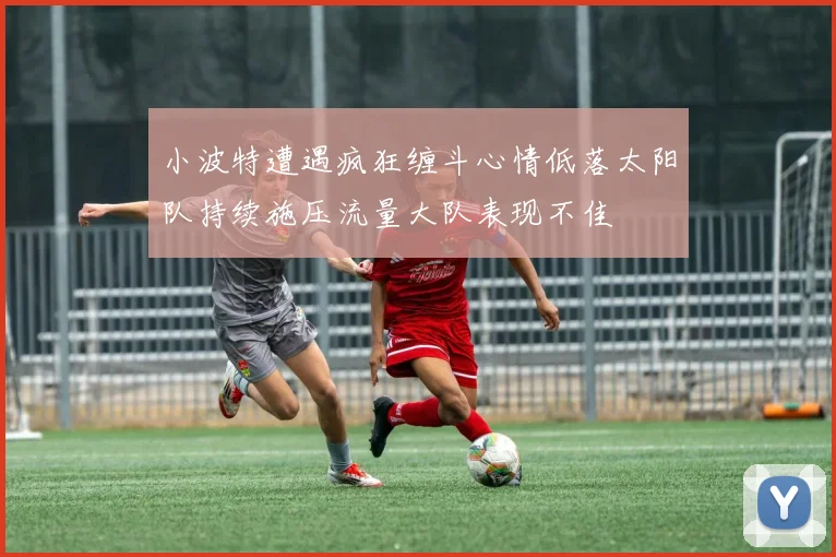 小波特遭遇疯狂缠斗心情低落太阳队持续施压流量大队表现不佳