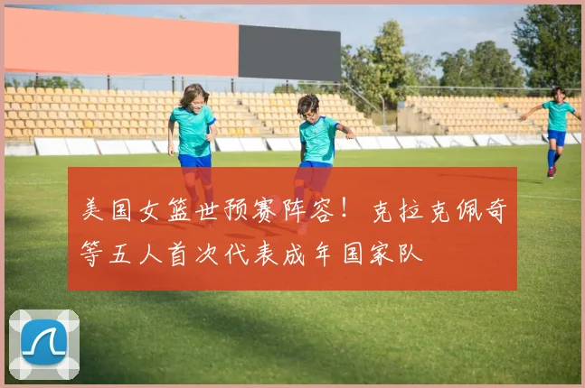 美国女篮世预赛阵容！克拉克佩奇等五人首次代表成年国家队