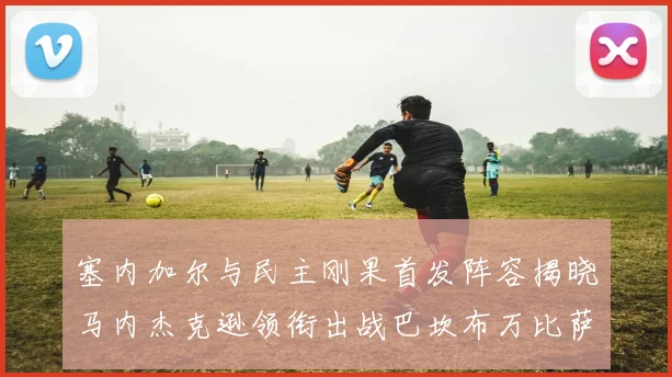 塞内加尔与民主刚果首发阵容揭晓马内杰克逊领衔出战巴坎布万比萨卡同场竞技