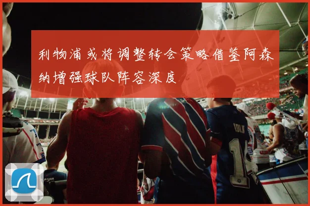 利物浦或将调整转会策略借鉴阿森纳增强球队阵容深度