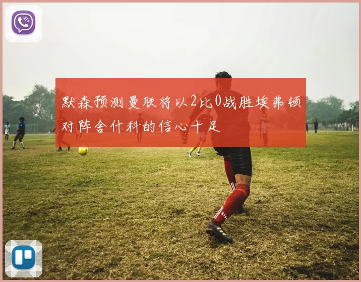 默森预测曼联将以2比0战胜埃弗顿对阵舍什科的信心十足