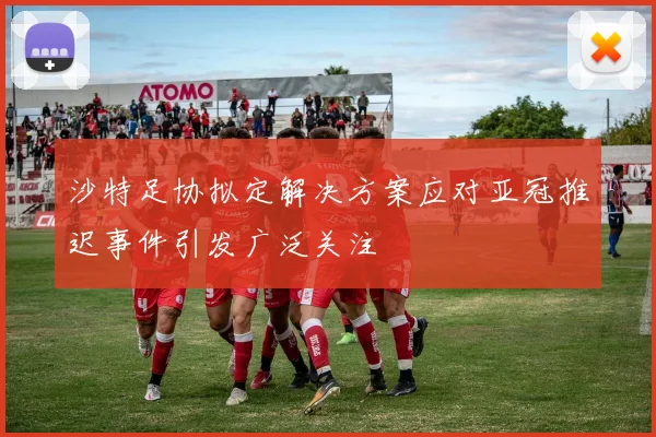 沙特足协拟定解决方案应对亚冠推迟事件引发广泛关注