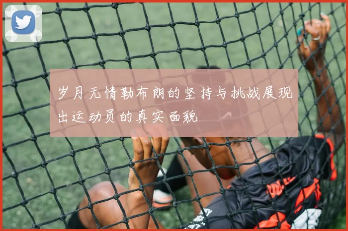岁月无情勒布朗的坚持与挑战展现出运动员的真实面貌