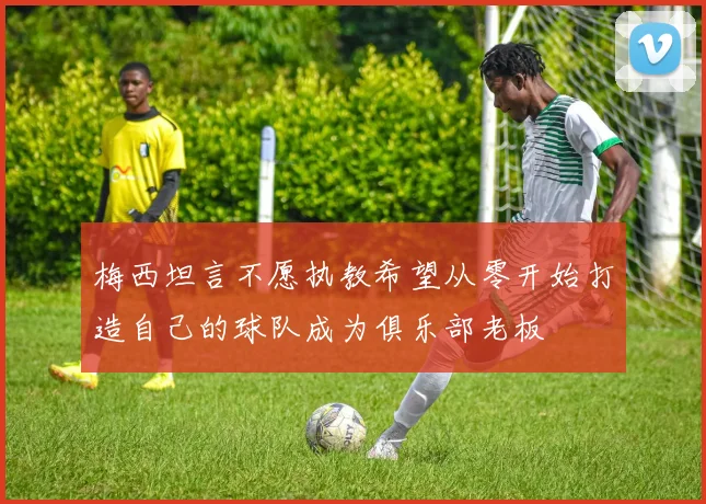 梅西坦言不愿执教希望从零开始打造自己的球队成为俱乐部老板