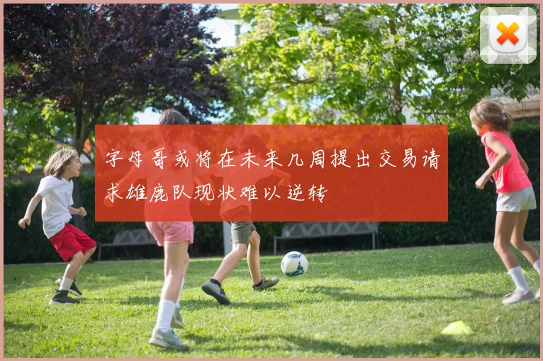 字母哥或将在未来几周提出交易请求雄鹿队现状难以逆转