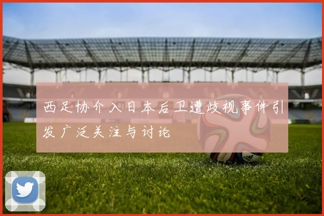 西足协介入日本后卫遭歧视事件引发广泛关注与讨论
