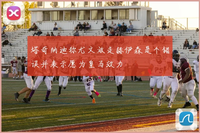 塔奇纳迪称尤文放走赫伊森是个错误并表示愿为皇马效力