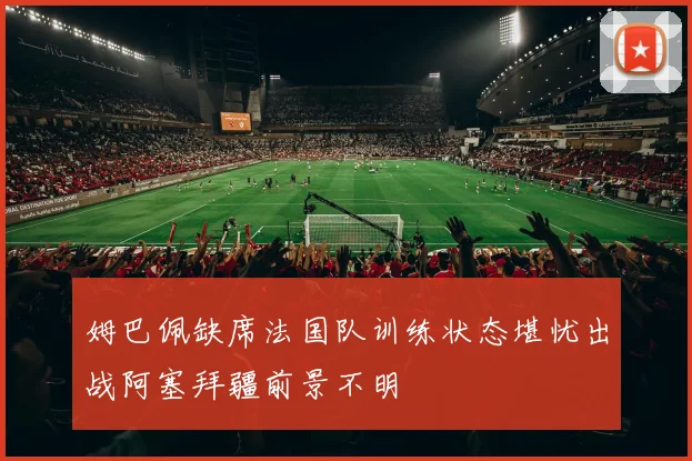 姆巴佩缺席法国队训练状态堪忧出战阿塞拜疆前景不明