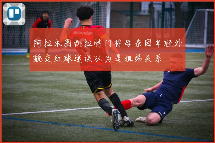 阿拉木图凯拉特门将母亲因年轻外貌走红球迷误以为是姐弟关系