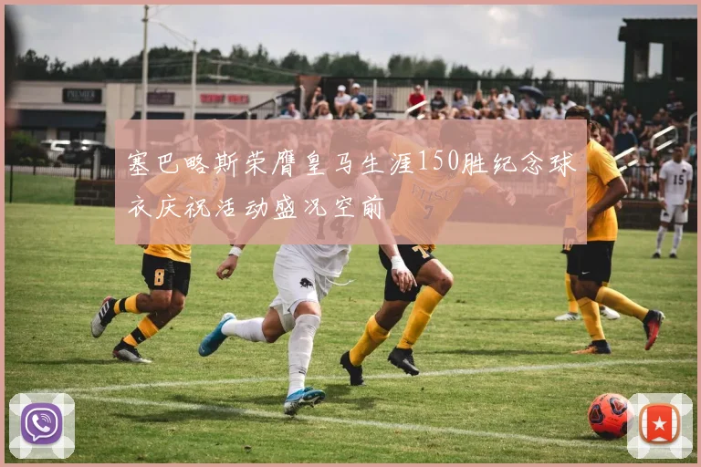 塞巴略斯荣膺皇马生涯150胜纪念球衣庆祝活动盛况空前