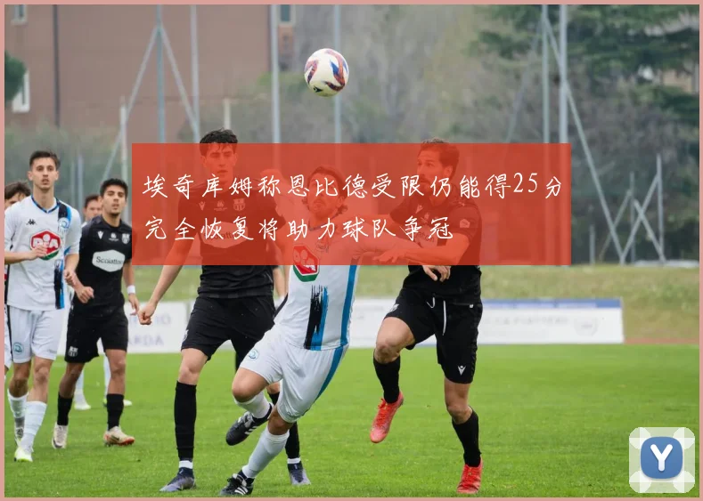 埃奇库姆称恩比德受限仍能得25分完全恢复将助力球队争冠