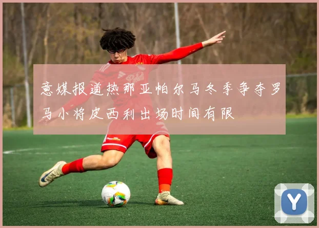 意媒报道热那亚帕尔马冬季争夺罗马小将皮西利出场时间有限