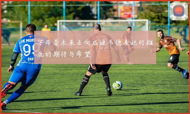 字母哥未来去向成谜韦德表达对雄鹿的期待与希望