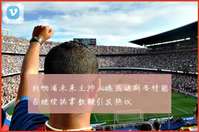 利物浦未来主帅人选成谜斯洛特能否继续执掌教鞭引发热议
