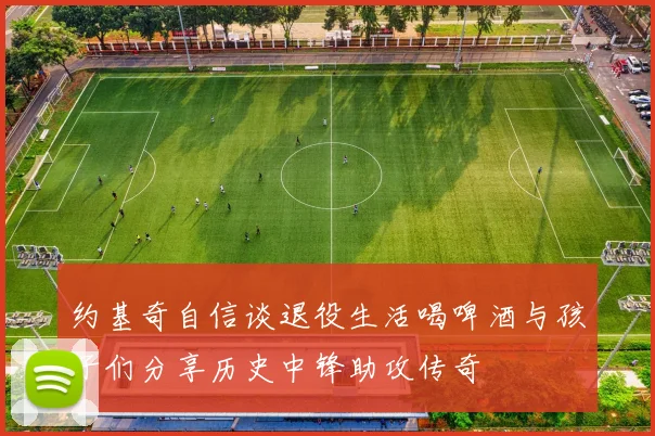 约基奇自信谈退役生活喝啤酒与孩子们分享历史中锋助攻传奇