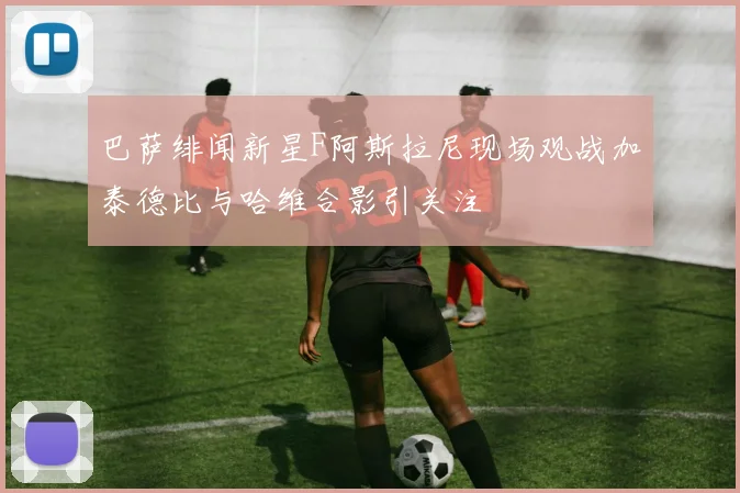 巴萨绯闻新星F阿斯拉尼现场观战加泰德比与哈维合影引关注