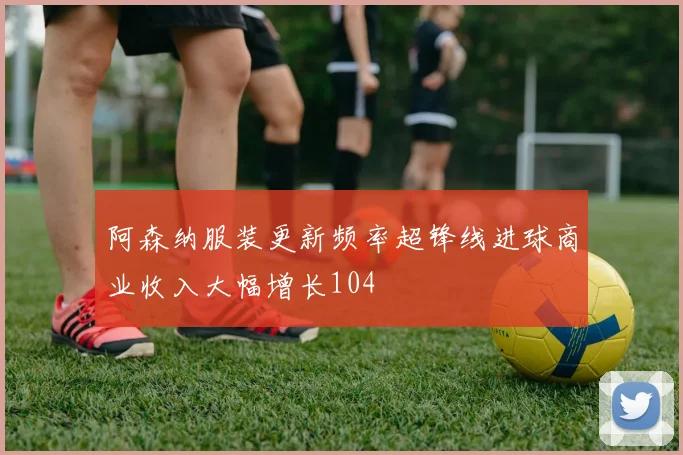 阿森纳服装更新频率超锋线进球商业收入大幅增长104