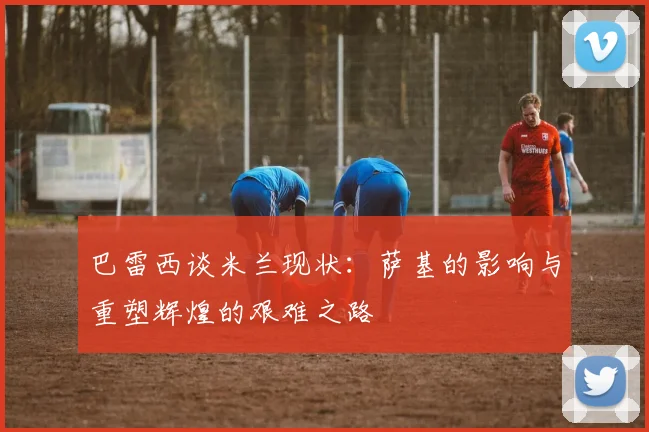 巴雷西谈米兰现状：萨基的影响与重塑辉煌的艰难之路