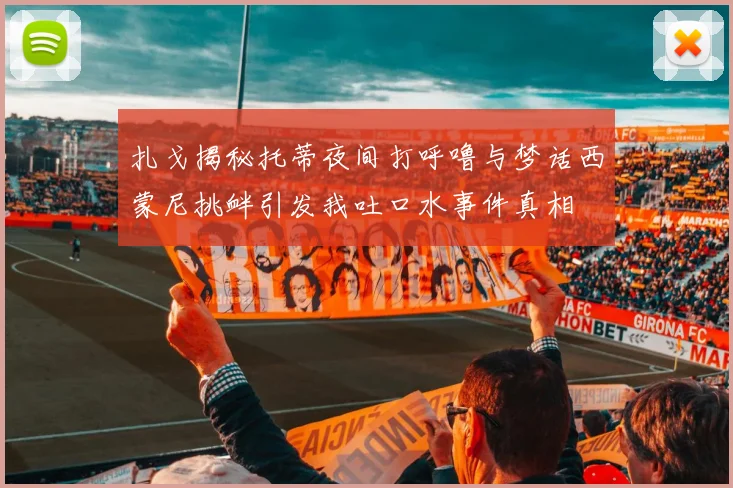 扎戈揭秘托蒂夜间打呼噜与梦话西蒙尼挑衅引发我吐口水事件真相