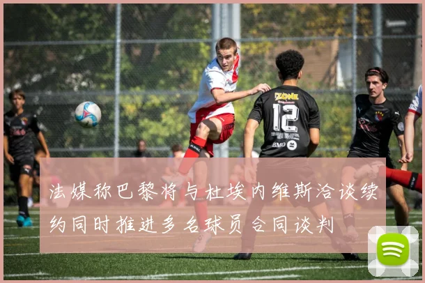 法媒称巴黎将与杜埃内维斯洽谈续约同时推进多名球员合同谈判