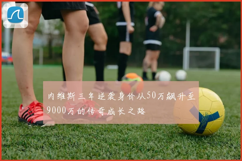 内维斯三年逆袭身价从50万飙升至9000万的传奇成长之路