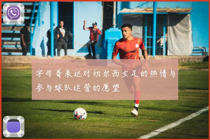 字母哥表达对切尔西女足的热情与参与球队运营的愿望