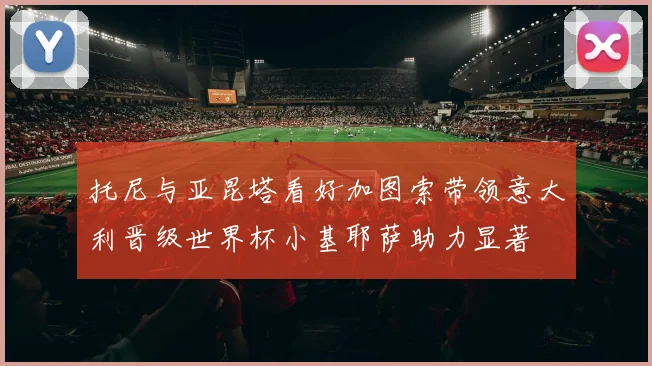托尼与亚昆塔看好加图索带领意大利晋级世界杯小基耶萨助力显著