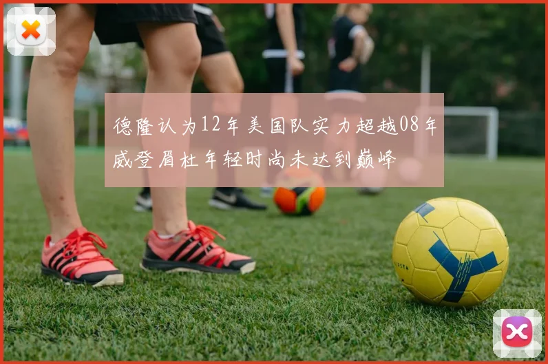 德隆认为12年美国队实力超越08年威登眉杜年轻时尚未达到巅峰